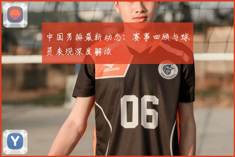 中国男排最新动态：赛事回顾与球员表现深度解读