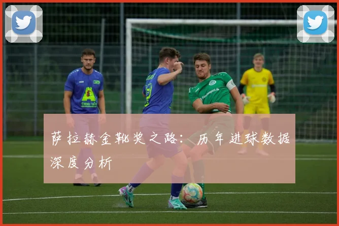 萨拉赫金靴奖之路：历年进球数据深度分析