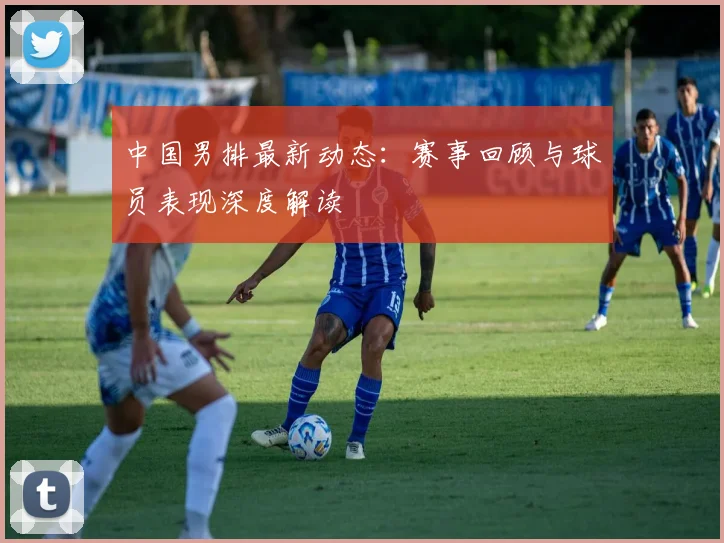 中国男排最新动态：赛事回顾与球员表现深度解读
